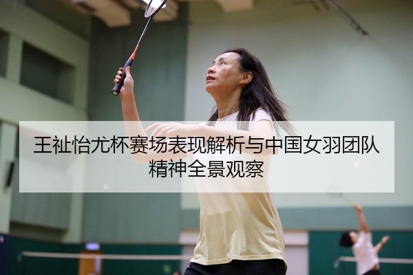 王祉怡尤杯赛场表现解析与中国女羽团队精神全景观察