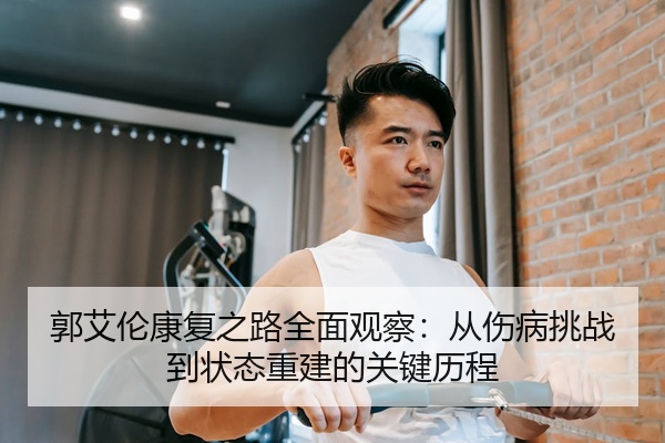 郭艾伦康复之路全面观察：从伤病挑战到状态重建的关键历程